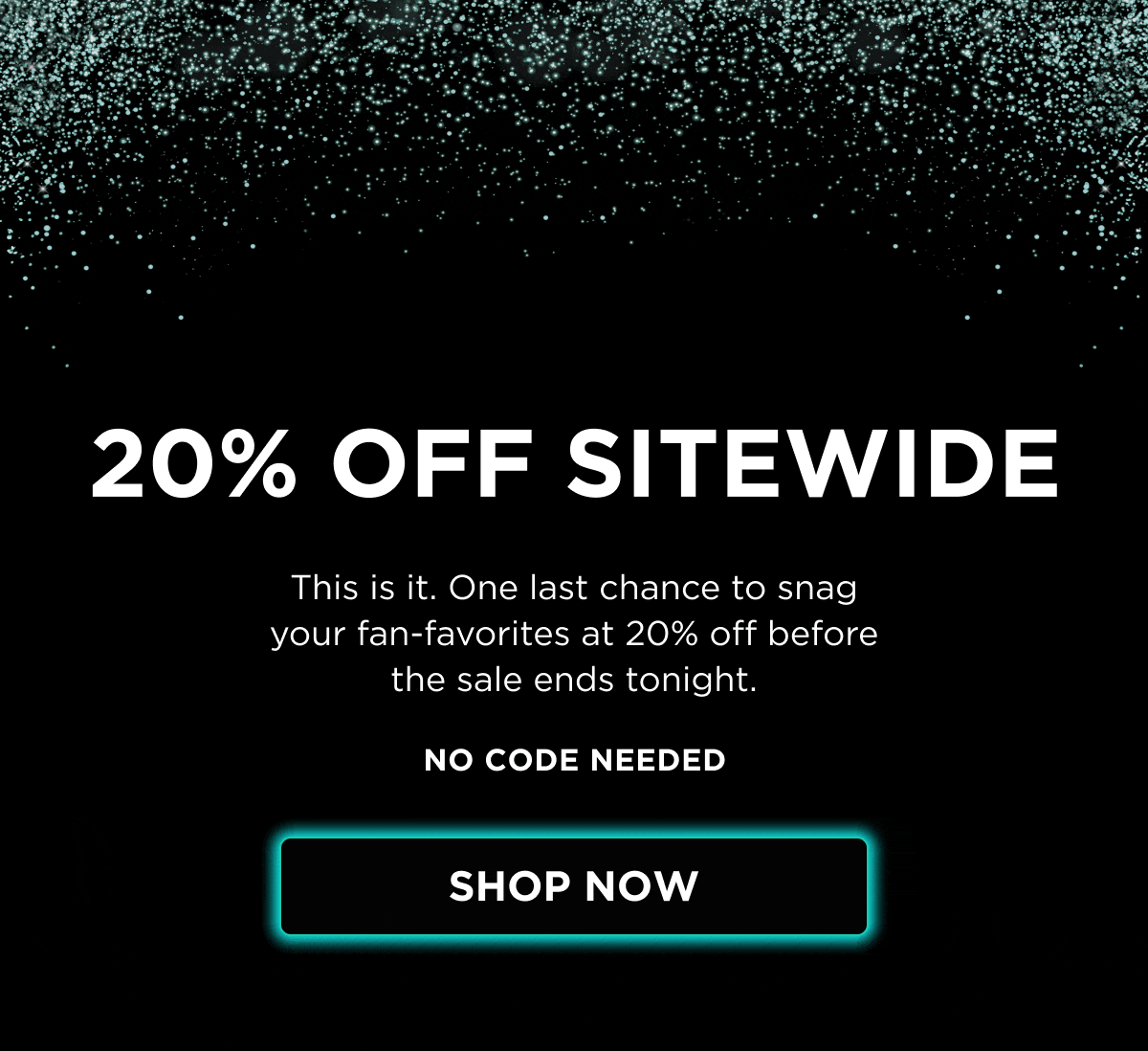 20% OFF SITEWIDE  This is it. One last chance to snag your fan-favorites at 20% off before the sale ends tonight.  NO CODE NEEDED  [SHOP NOW]