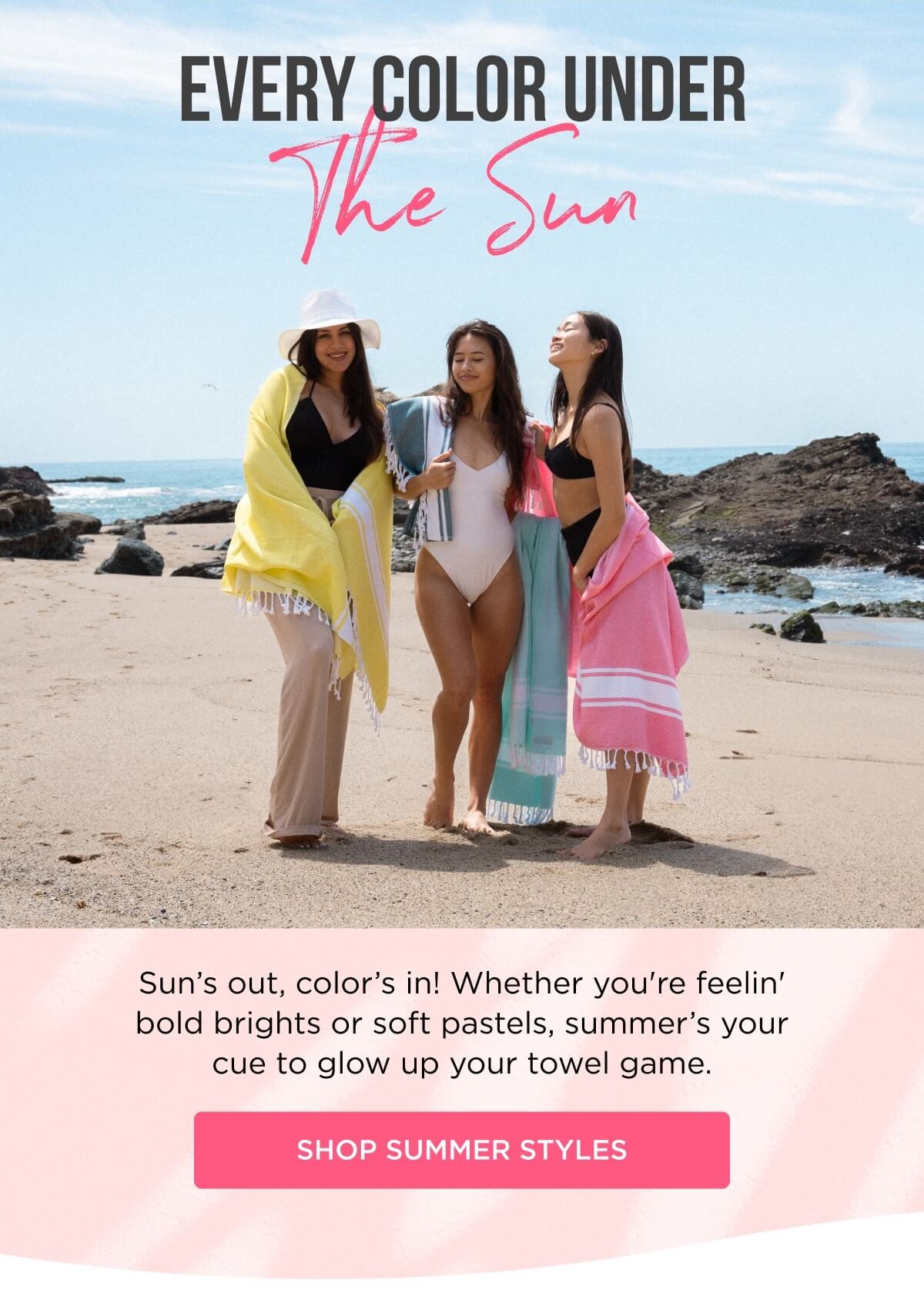 EVERY COLOR UNDER The Sun Sun's out, color's in! Whether you're feelin' bold brights or soft pastels, summer's your cue to glow up your towel game. [SHOP SUMMER STYLES]