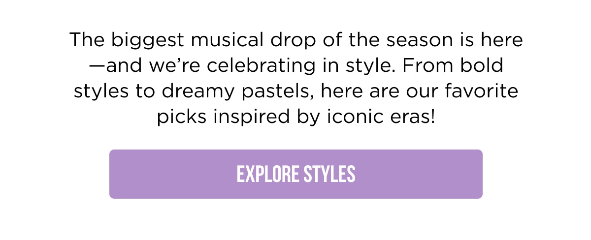 The biggest musical drop of the season is here —and we're celebrating in style. From bold styles to dreamy pastels, here are our favorite picks inspired by iconic eras! [EXPLORE STYLES]