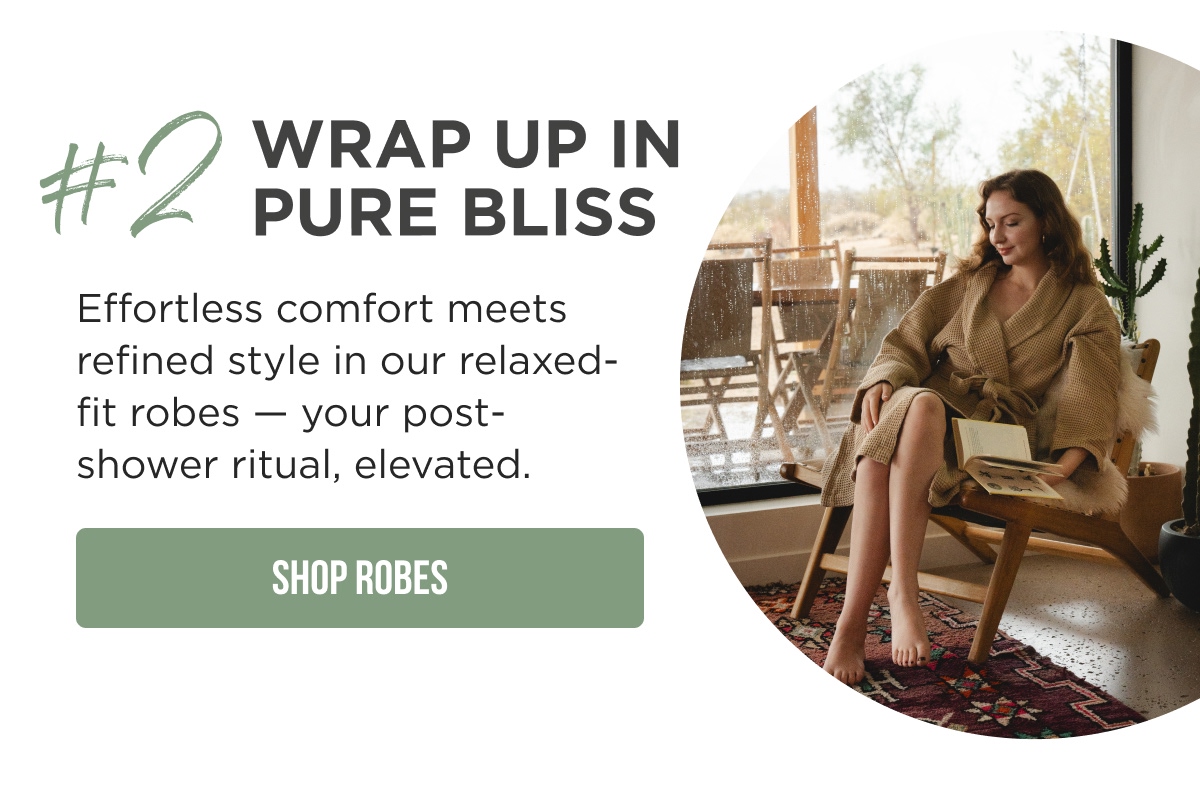 #2 WRAP UP IN PURE BLISS  Effortless comfort meets refined style in our relaxed-fit robes — your post-shower ritual, elevated.  [SHOP ROBES]