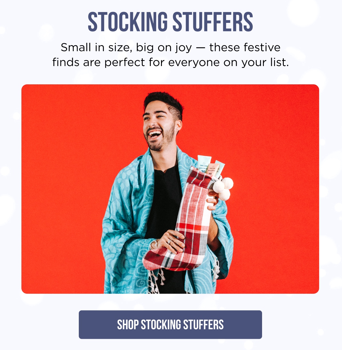 STOCKING STUFFERS Small in size, big on joy — these festive finds are perfect for everyone on your list. [SHOP STOCKING STUFFERS]