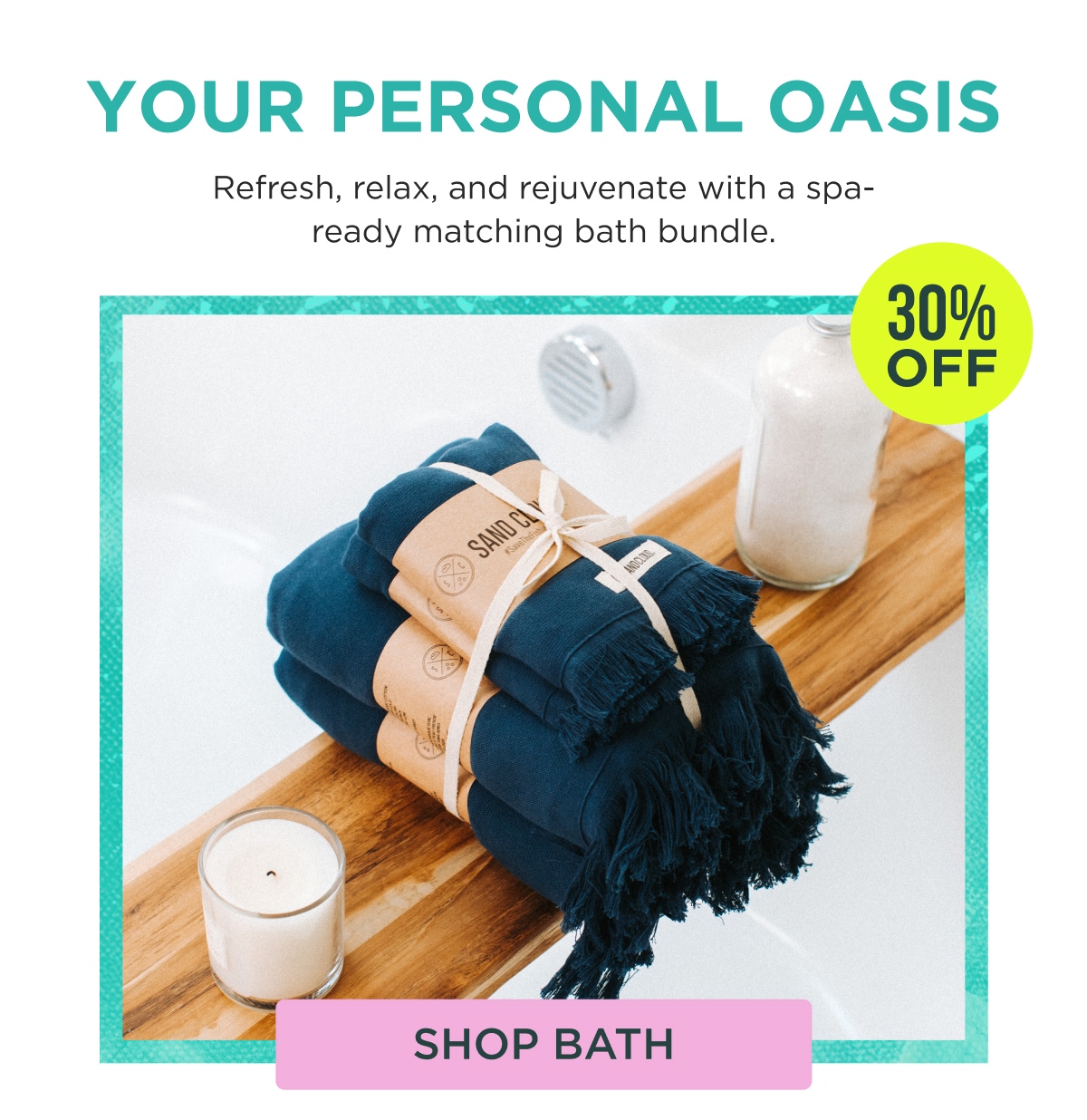 YOUR PERSONAL OASIS Refresh, relax, and rejuvenate with a spa-ready matching bath bundle. 30% OFF [SHOP BATH]