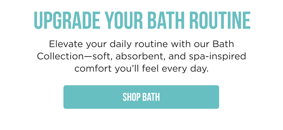 UPGRADE YOUR BATH ROUTINE  Elevate your daily routine with our Bath Collection-soft, absorbent, and spa-inspired comfort you'll feel every day.  [SHOP BATH]