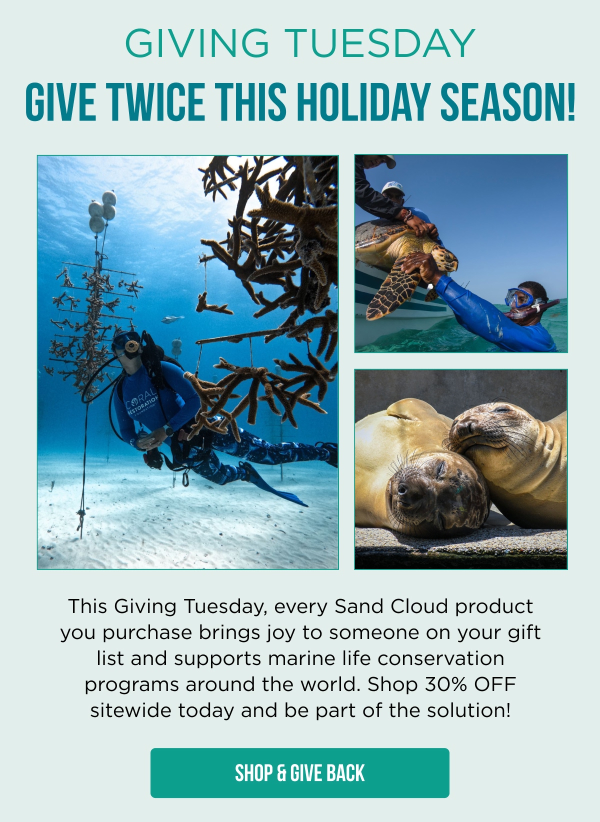 GIVING TUESDAY GIVE TWICE THIS HOLIDAY SEASON!  This Giving Tuesday, every Sand Cloud product you purchase brings joy to someone on your gift list and supports marine life conservation programs around the world. Shop 30% OFF sitewide today and be part of the solution!  [SHOP & GIVE BACK]