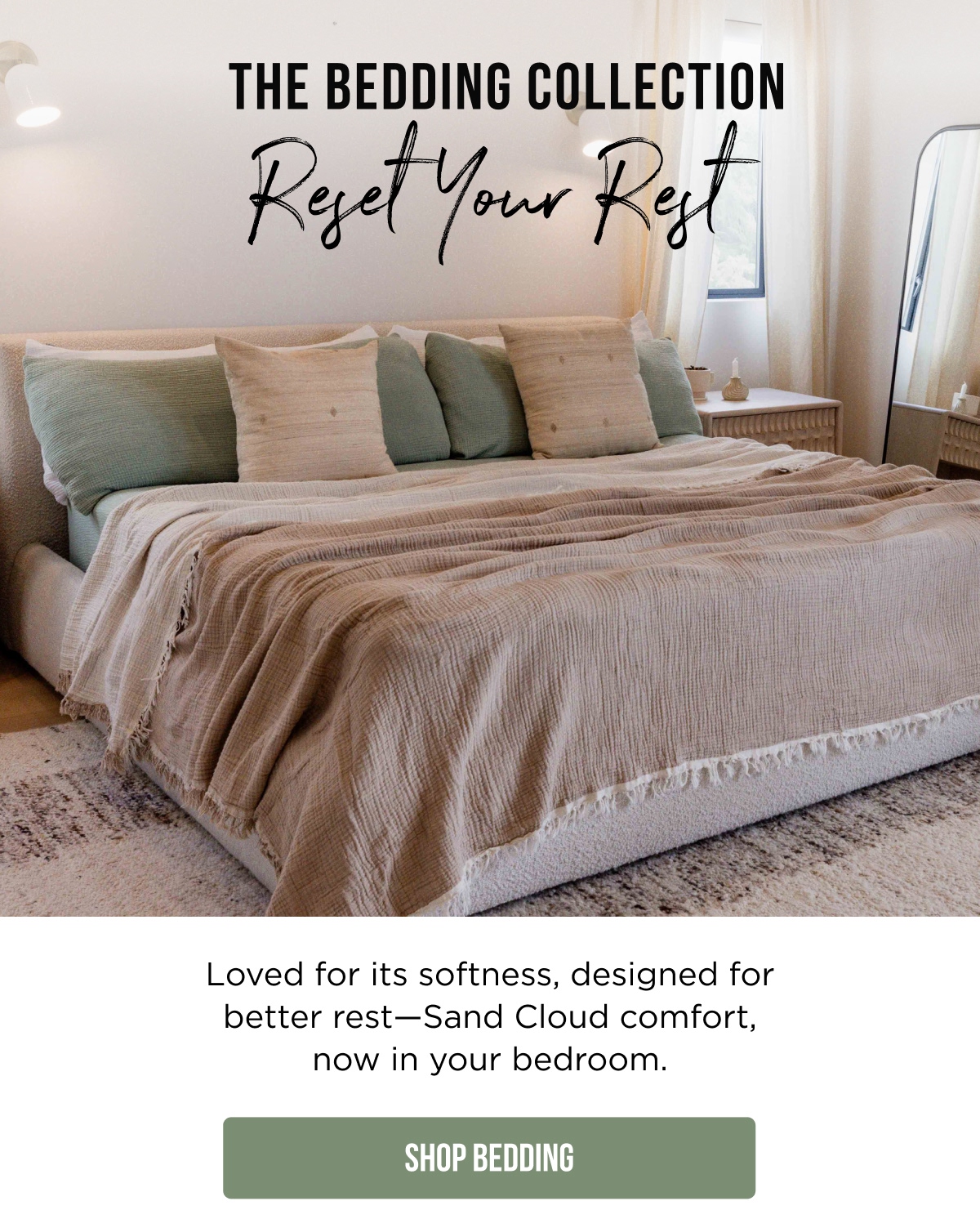 THE BEDDING COLLECTION Reset Your Rest  Loved for its softness, designed for better rest—Sand Cloud comfort, now in your bedroom.  [SHOP BEDDING]