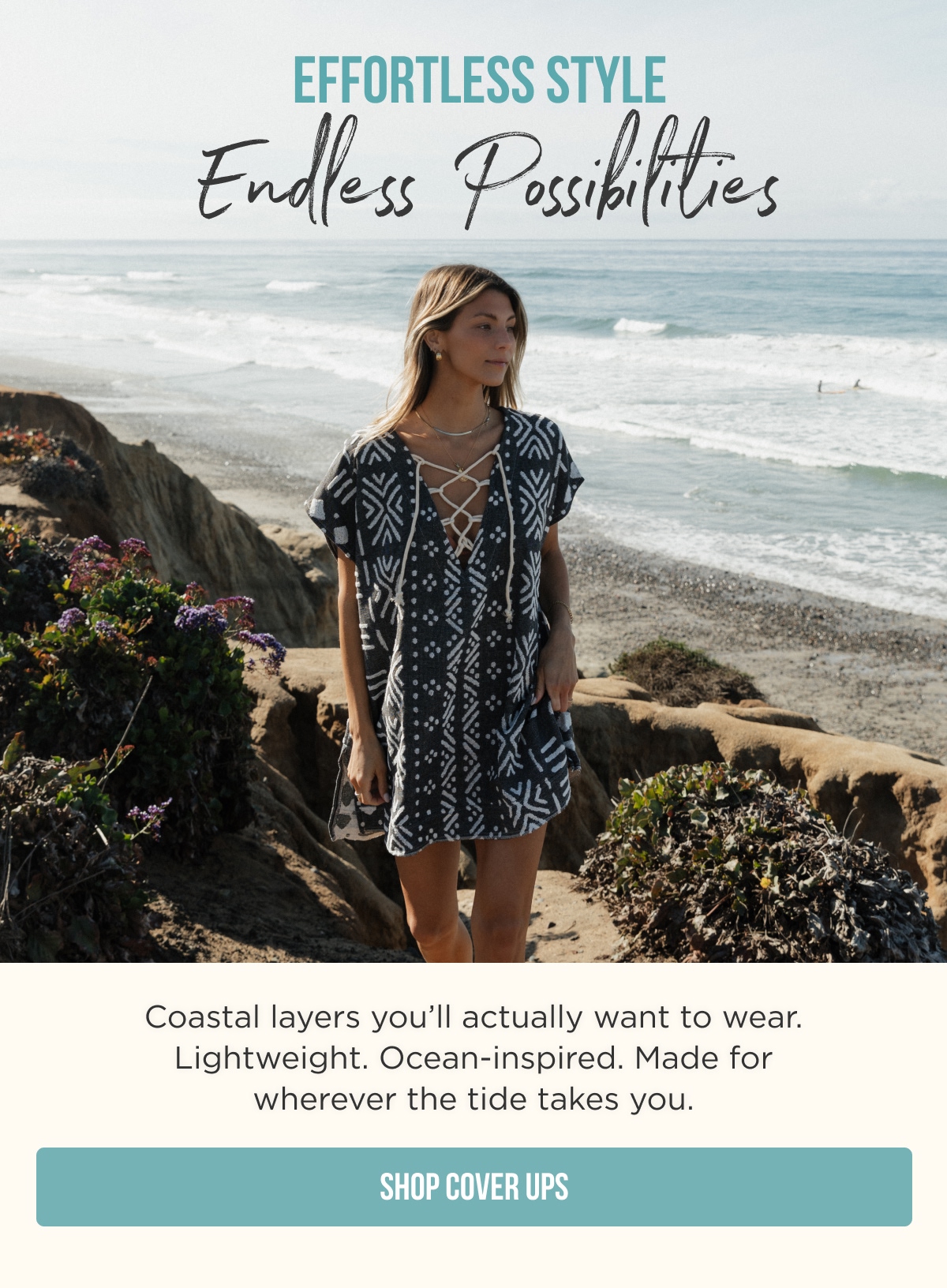 EFFORTLESS STYLE Endless Possibilities  Coastal layers you'll actually want to wear. Lightweight. Ocean-inspired. Made for wherever the tide takes you.  [SHOP COVER UPS]