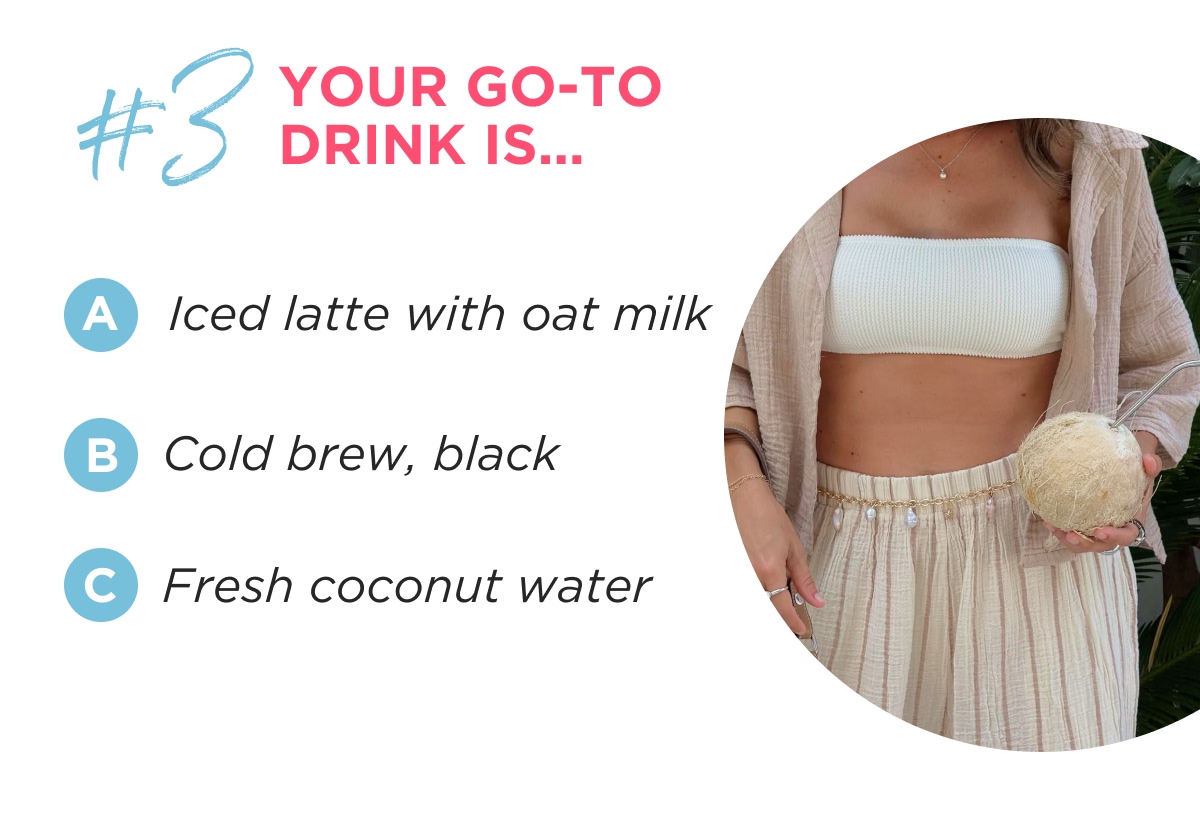 #3 YOUR GO-TO DRINK IS… A Iced latte with oat milk B Cold brew, black C Fresh coconut water