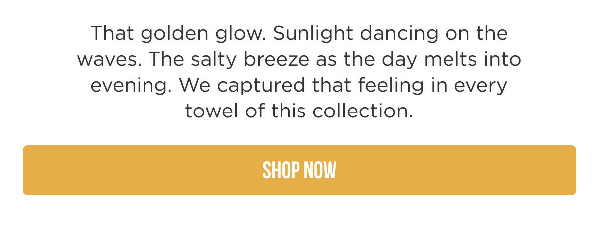 That golden glow. Sunlight dancing on the waves. The salty breeze as the day melts into evening. We captured that feeling in every towel of this collection.  [SHOP NOW]