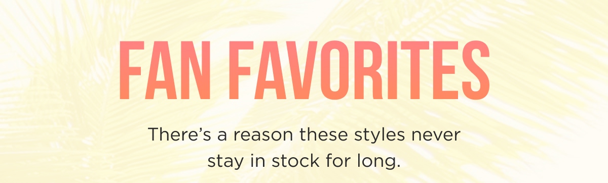 FAN FAVORITES There's a reason these styles never stay in stock for long. 