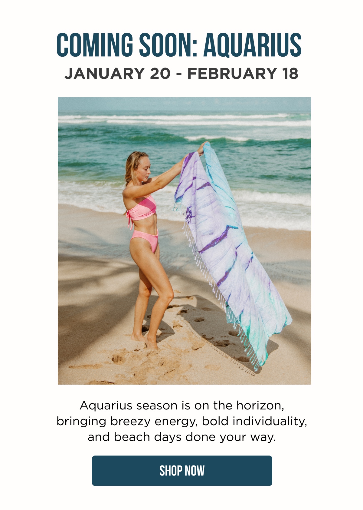 COMING SOON: AQUARIUS JANUARY 20 – FEBRUARY 18  Aquarius season is on the horizon, bringing breezy energy, bold individuality, and beach days done your way.  [SHOP NOW]