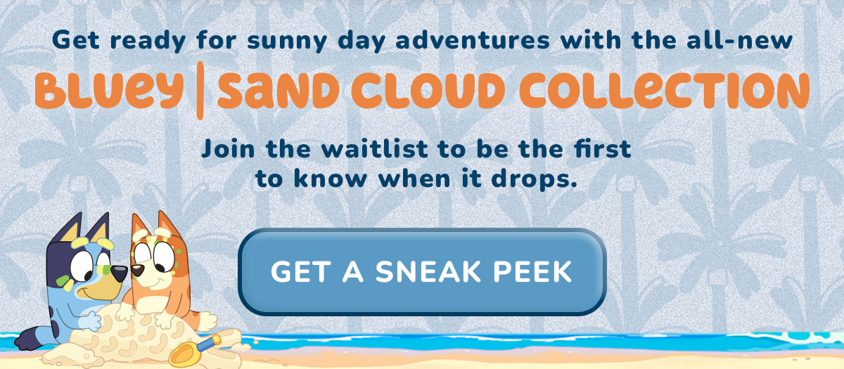Get ready for sunny day adventures with the all-new  BLUEY | SAND CLOUD COLLECTION  Join the waitlist to be the first to know when it drops. [[GET A SNEAK PEEK]]