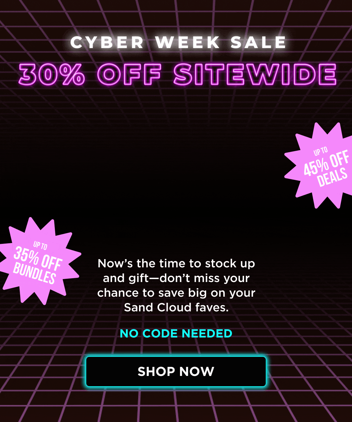 CYBER WEEK SALE | 30% OFF SITEWIDE | UP TO 35% OFF BUNDLES | UP TO 45% OFF DEALS | Now's the time to stock up and gift—don't miss your chance to save big on your Sand Cloud faves. | NO CODE NEEDED [SHOP NOW]