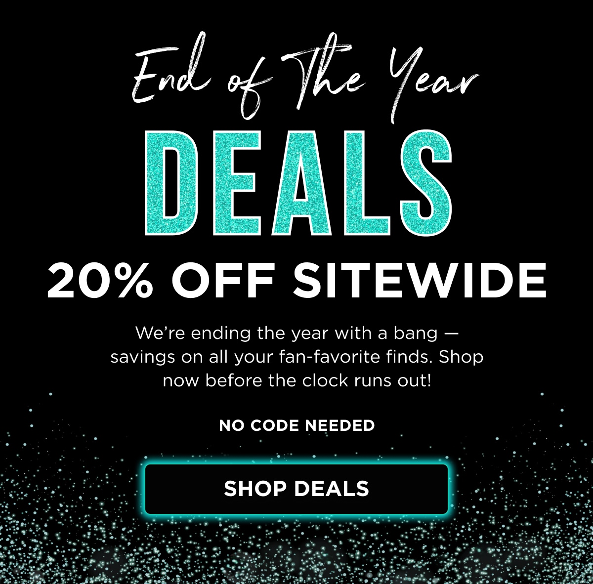 End of The Year Deals 20% OFF SITEWIDE We're ending the year with a bang — savings on all your fan-favorite finds. Shop now before the clock runs out! NO CODE NEEDED [ SHOP DEALS ]