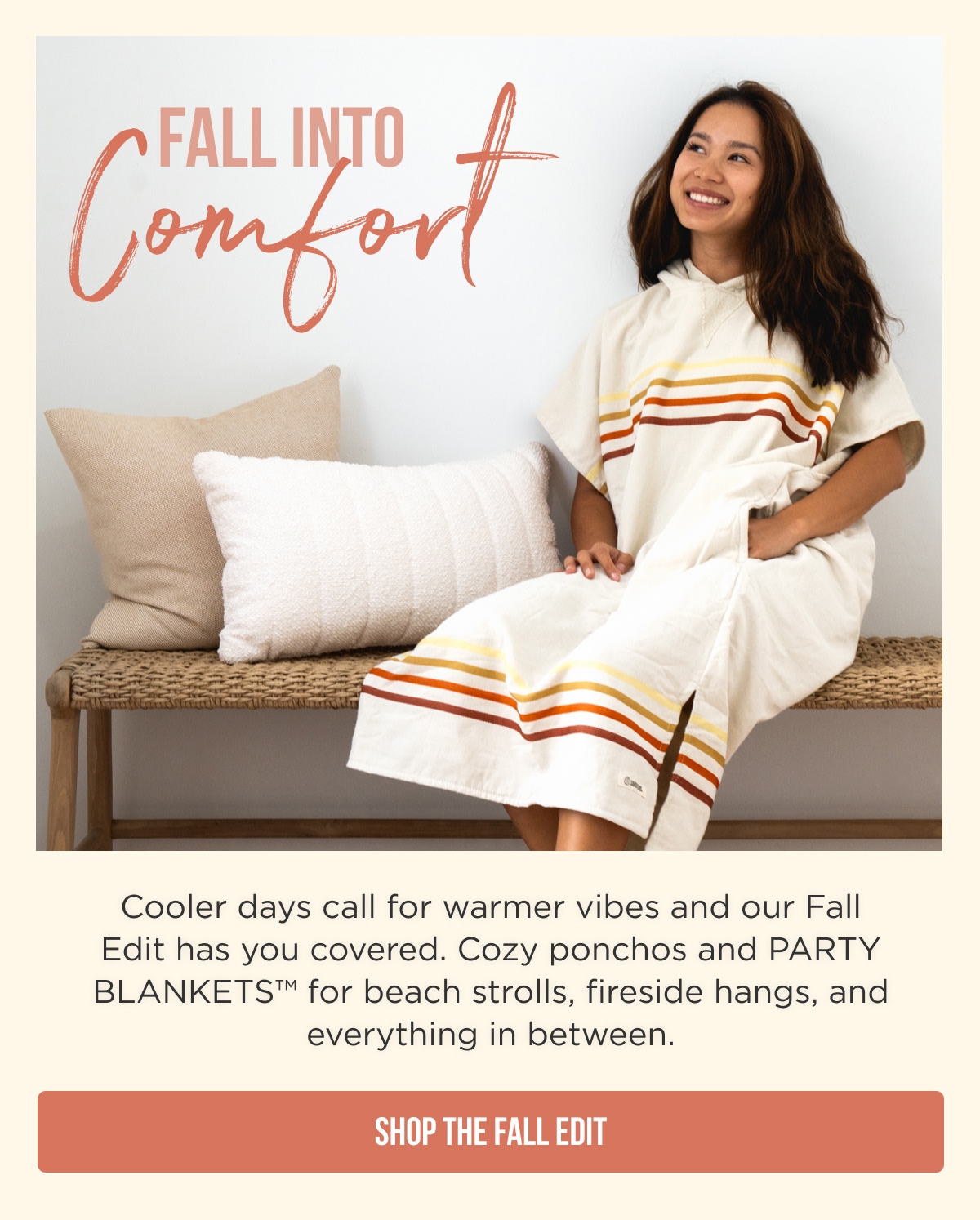 FALL INTO Comfort  Cooler days call for warmer vibes and our Fall Edit has you covered. Cozy ponchos and PARTY BLANKETS™ for beach strolls, fireside hangs, and everything in between. [SHOP THE FALL EDIT]