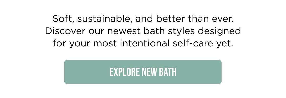 Soft, sustainable, and better than ever. Discover our newest bath styles designed for your most intentional self-care yet.  [Explore New Bath]
