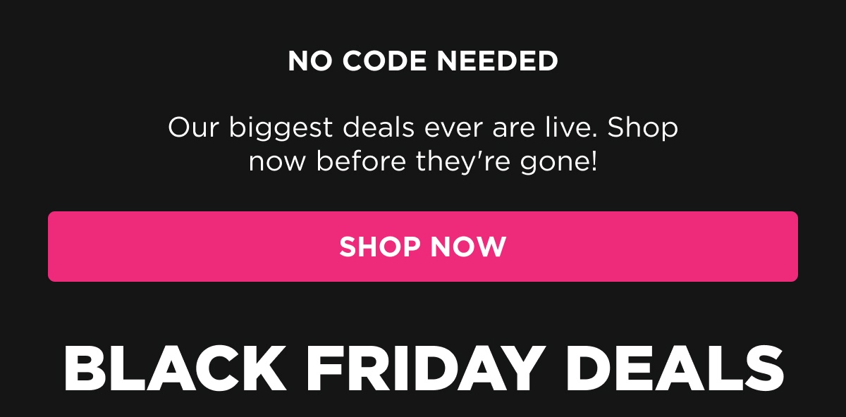 NO CODE NEEDED Our biggest deals ever are live. Shop now before they're gone! [SHOP NOW]  BLACK FRIDAY DEALS
