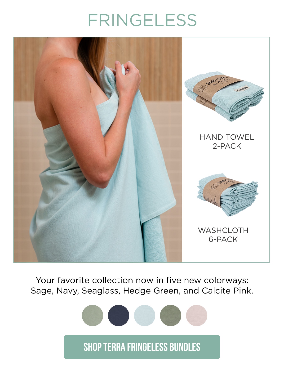 FRINGELESS  HAND TOWEL 2-PACK WASHCLOTH 6-PACK  Your favorite collection now in five new colorways: Sage, Navy, Seaglass, Hedge Green, and Calcite Pink.  [Shop Terra Fringeless Bundles]