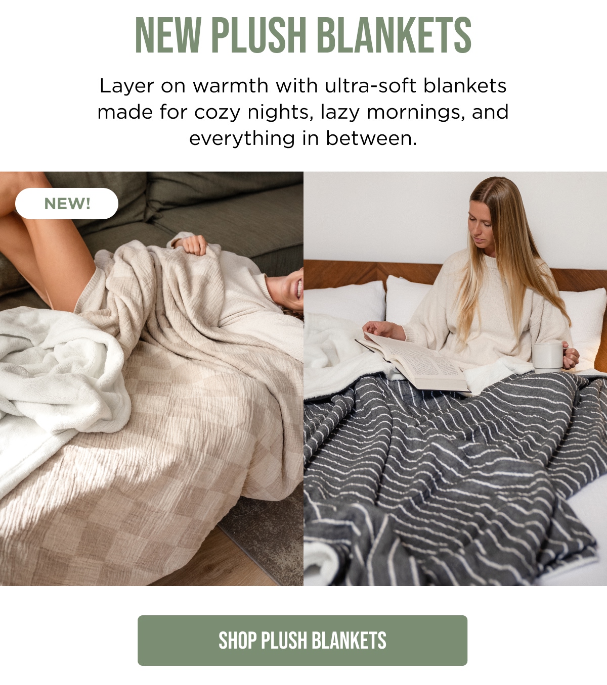 PLUSH BLANKETS Layer on warmth with ultra-soft blankets made for cozy nights, lazy mornings, and everything in between.  NEW!  [SHOP PLUSH BLANKETS]