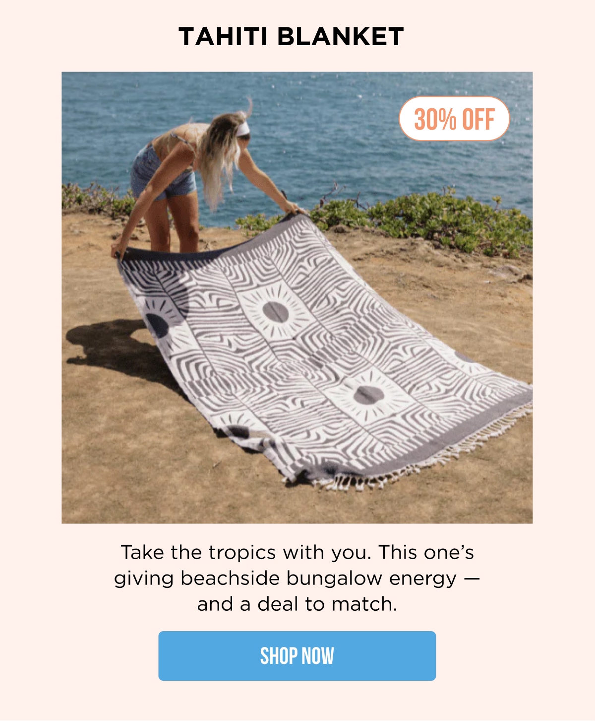 TAHITI BLANKET 30% OFF Take the tropics with you. This one's giving beachside bungalow energy — and a deal to match. SHOP NOW