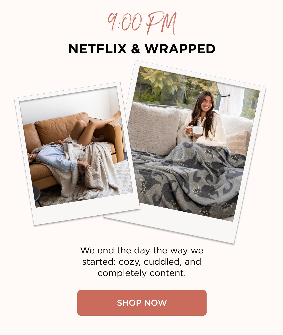 9:00 PM NETFLIX & WRAPPED We end the day the way we started: cozy, cuddled, and completely content. [SHOP NOW]