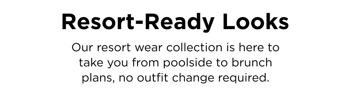 Resort-Ready Looks Our resort wear collection is here to take you from poolside to brunch plans, no outfit change required.