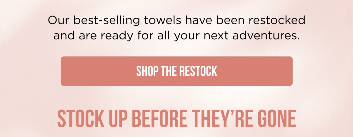 Our best-selling towels have been restocked and are ready for all your next adventures.  [SHOP THE RESTOCK]  STOCK UP BEFORE THEY'RE GONE