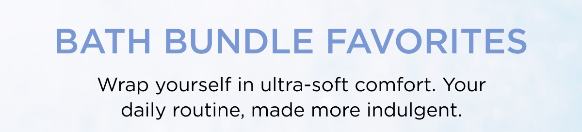 BATH BUNDLE FAVORITES Wrap yourself in ultra-soft comfort. Your daily routine, made more indulgent.