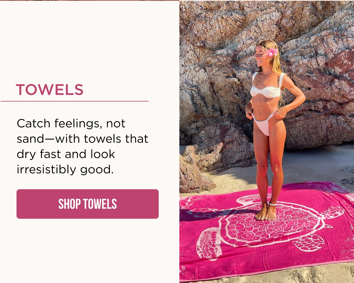 Towels  Catch feelings, not sand—with towels that dry fast and look irresistibly good.  [SHOP TOWELS]