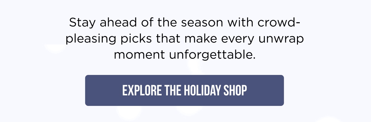 Stay ahead of the season with crowd-pleasing picks that make every unwrap moment unforgettable. [EXPLORE THE HOLIDAY SHOP]