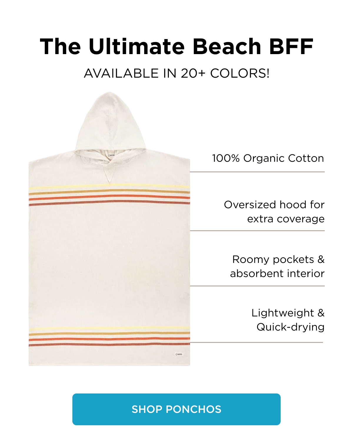 The Ultimate Beach BFF AVAILABLE IN 20+ COLORS!  100% Organic Cotton  Oversized hood for extra coverage  Roomy pockets & absorbent interior  Lightweight & Quick-drying [[SHOP PONCHOS]]