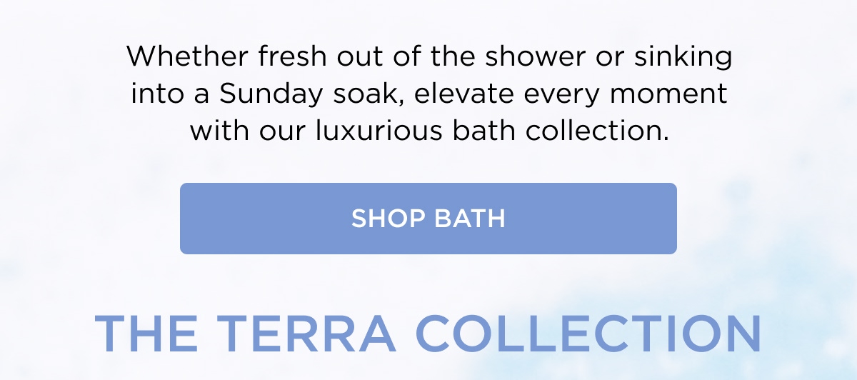 Whether fresh out of the shower or sinking into a Sunday soak, elevate every moment with our luxurious bath collection. [SHOP BATH]