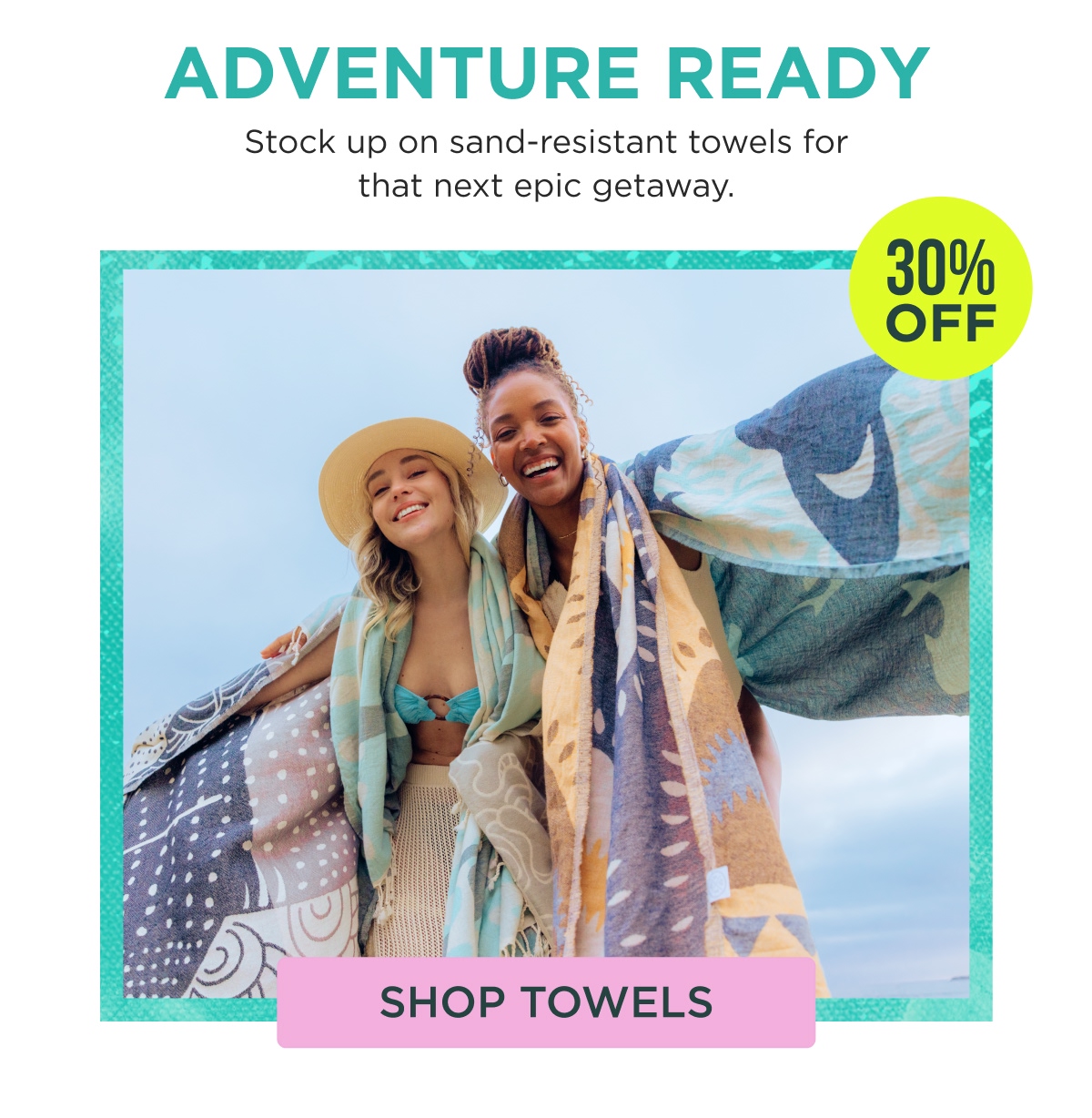 ADVENTURE READY Stock up on sand-resistant towels for that next epic getaway. 30% OFF [SHOP TOWELS]