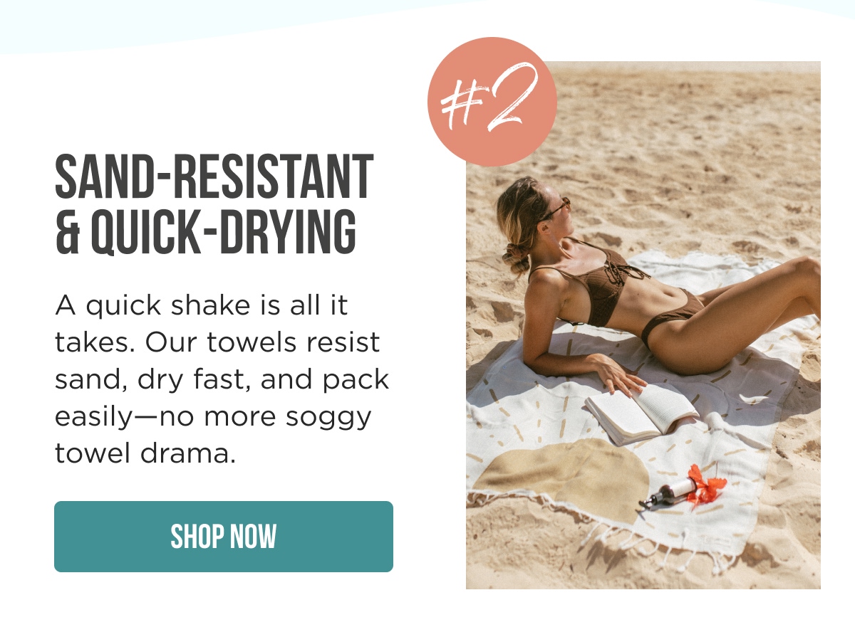 SAND-RESISTANT & QUICK-DRYING #2  A quick shake is all it takes. Our towels resist sand, dry fast, and pack easily—no more soggy towel drama.  [SHOP NOW]