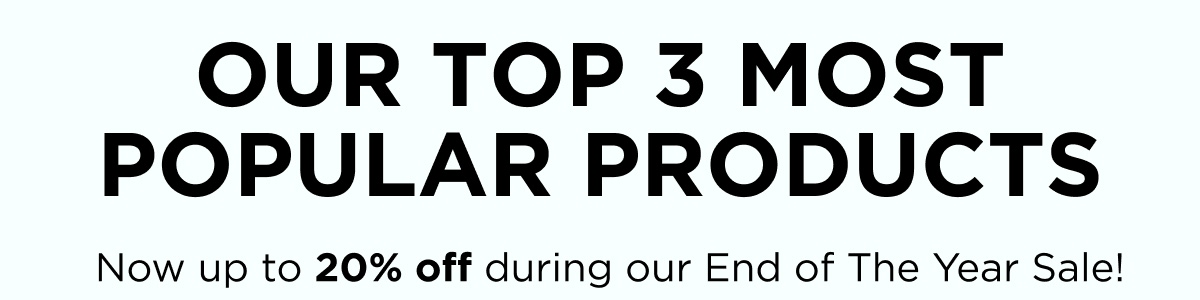 OUR TOP 3 MOST POPULAR PRODUCTS  Now up to 20% off during our End of The Year Sale!