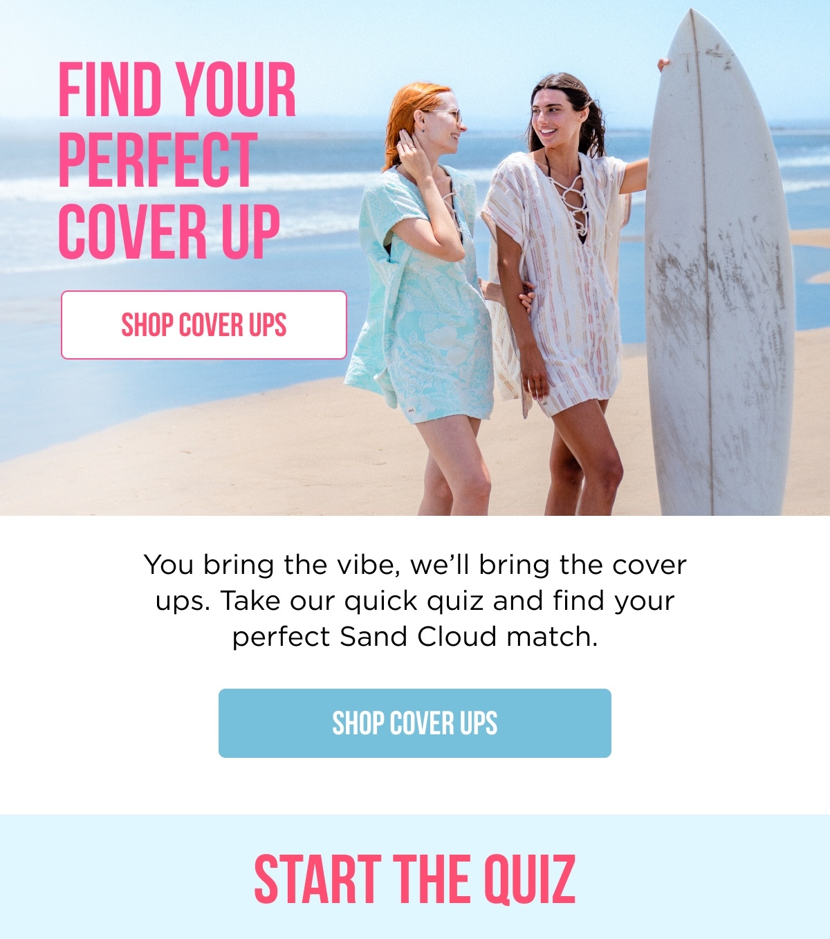 FIND YOUR PERECT COVER UP [SHOP COVER UPS]  You bring the vibe, we'll bring the cover ups. Take our quick quiz and find your perfect Sand Cloud match. [SHOP COVER UPS]  START THE QUIZ