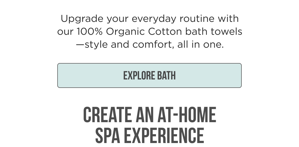 Upgrade your everyday routine with our 100% Organic Cotton bath towels — style and comfort, all in one. [EXPLORE BATH] CREATE AN AT-HOME SPA EXPERIENCE