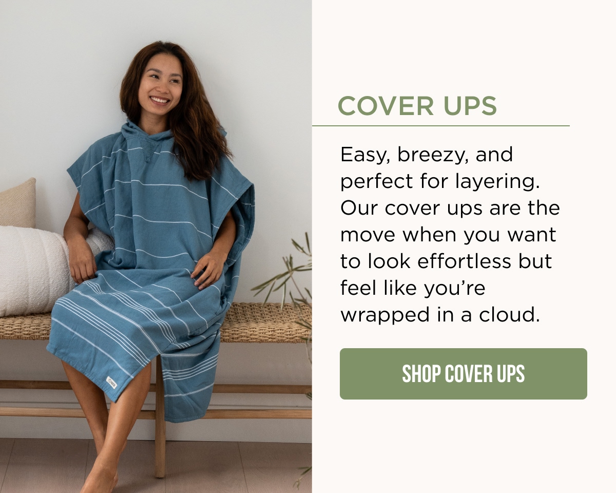 COVER UPS Easy, breezy, and perfect for layering. Our cover ups are the move when you want to look effortless but feel like you're wrapped in a cloud. [[SHOP COVER UPS]]