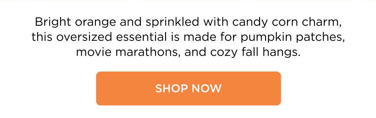 Bright orange and sprinkled with candy corn charm, this oversized essential is made for pumpkin patches, movie marathons, and cozy fall hangs. [SHOP NOW]