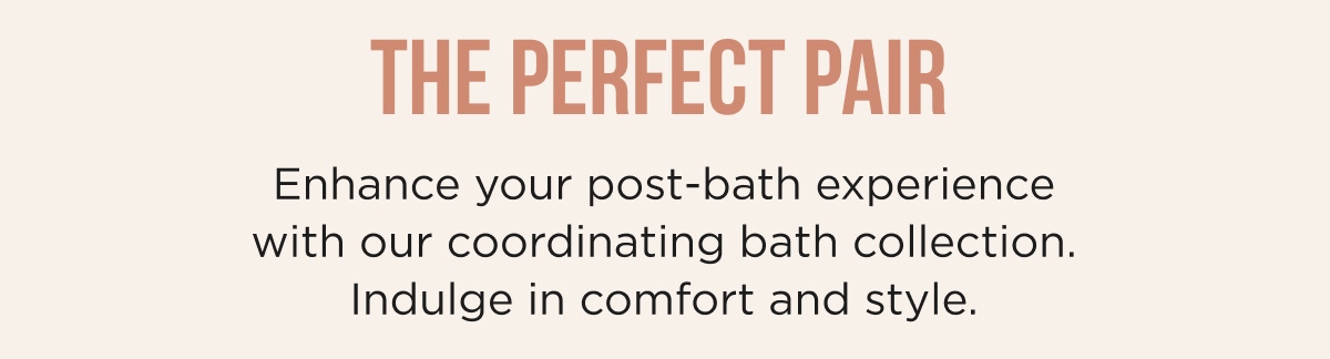 THE PERFECT PAIR Enhance your post-bath experience with our coordinating bath collection. Indulge in comfort and style.