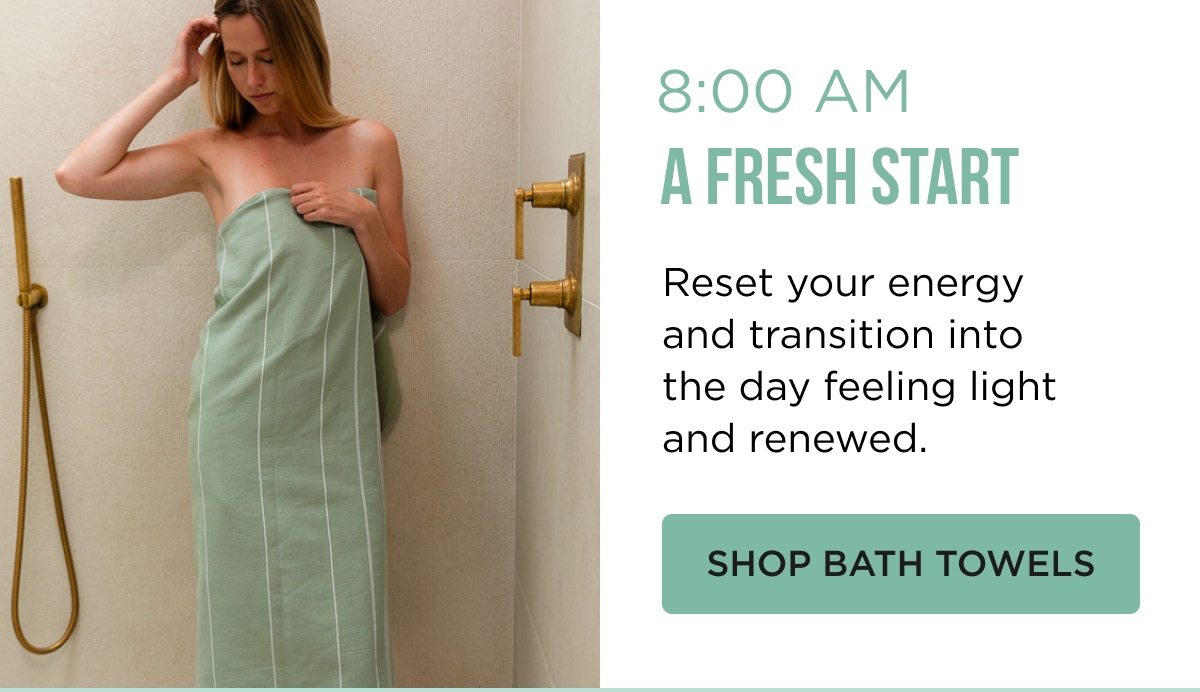 8:00 AM A FRESH START Reset your energy and transition into the day feeling light and renewed. [[SHOP BATH TOWELS]]