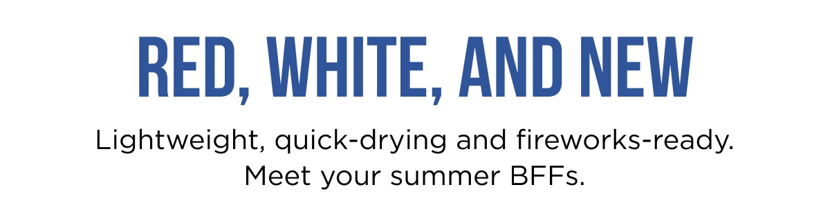 RED, WHITE, AND NEW Lightweight, quick-drying and fireworks-ready. Meet your summer BFFs.