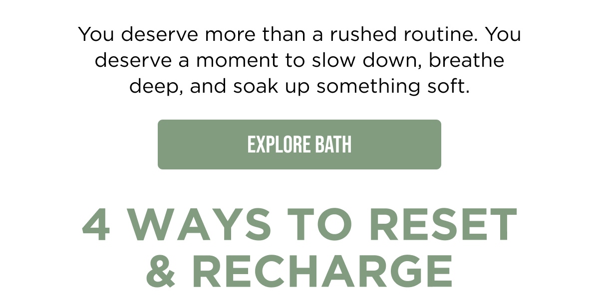 You deserve more than a rushed routine. You deserve a moment to slow down, breathe deep, and soak up something soft.  [EXPLORE BATH]  4 WAYS TO RESET & RECHARGE