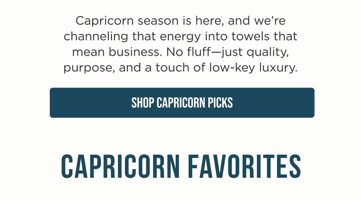 Capricorn season is here, and we're channeling that energy into towels that mean business. No fluff—just quality, purpose, and a touch of low-key luxury.  [SHOP CAPRICORN PICKS]  CAPRICORN FAVORITES