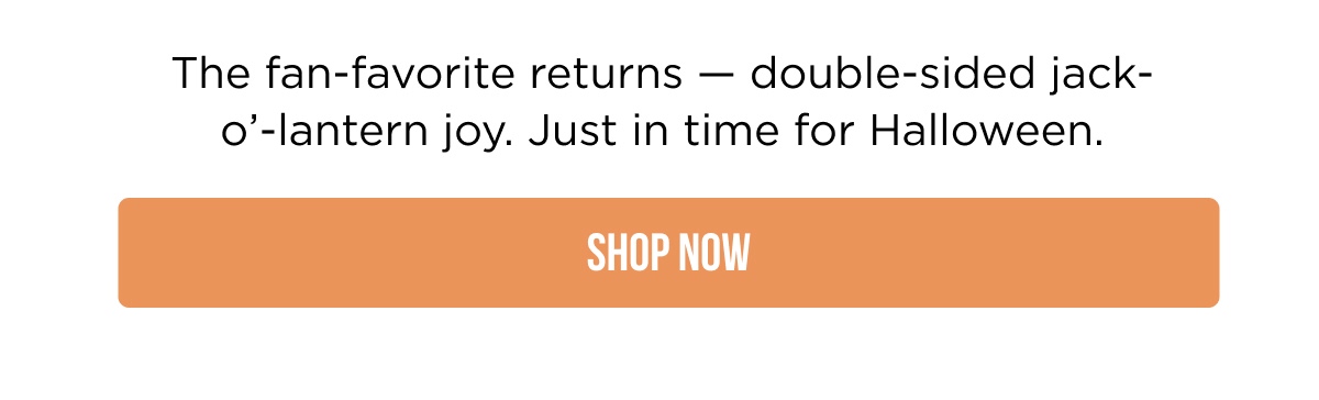 The fan-favorite returns — double-sided jack-o'-lantern joy. Just in time for Halloween. [SHOP NOW]
