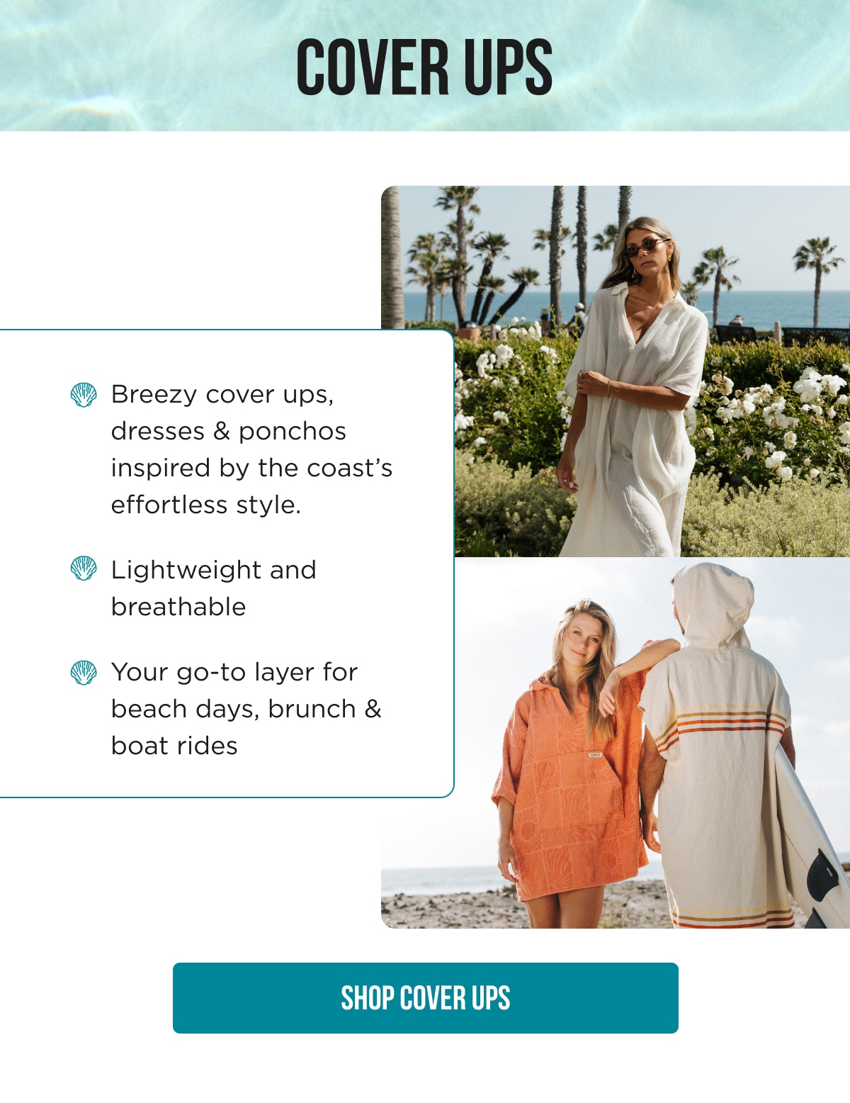COVER UPS Breezy cover ups, dresses & ponchos inspired by the coast's effortless style. Lightweight and breathable Your go-to layer for beach days, brunch & boat rides [SHOP COVER UPS]