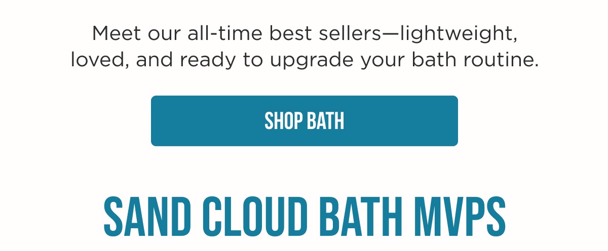 Meet our all-time best sellers—lightweight, loved, and ready to upgrade your bath routine. [SHOP BATH]  SAND CLOUD BATH MVPS