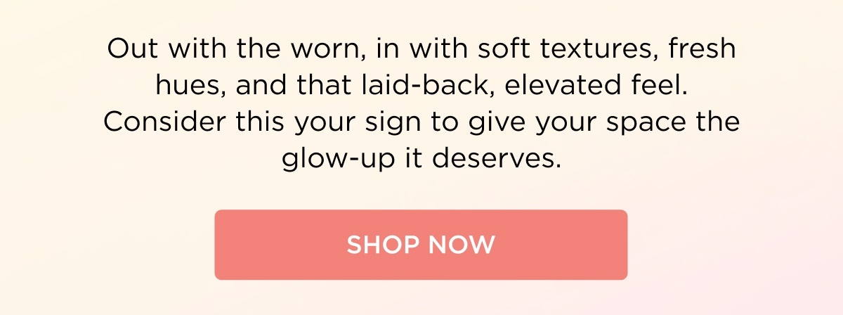 Out with the worn in with soft textures, fresh hues, and that laid-back, elevated feel. Consider this your sign to give your space the glow-up it deserves.  [SHOP NOW]