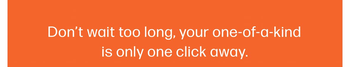 Don't wait too long, your one-of-a-kind is only one click away.