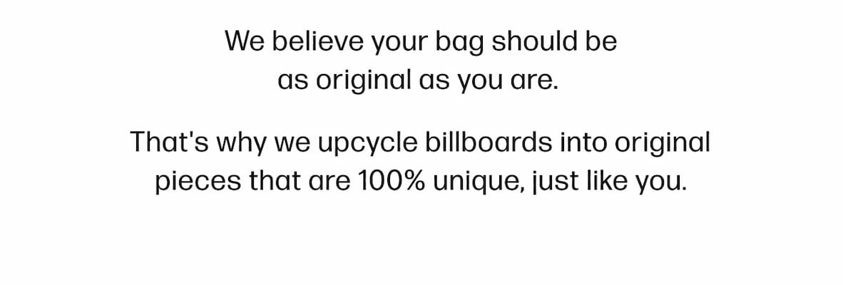 We believe your bag should be as original as you are.  That's why we upcycle billboards into original pieces that are 100% unique, just like you.