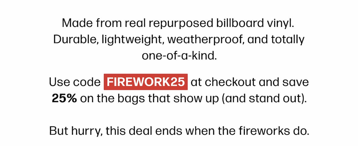 Made from real repurposed billboard vinyl.  Durable, lightweight, weatherproof, and totally one-of-a-kind. Use code FIREWORK25 at checkout and save 25% on the bags that show up (and stand out).  But hurry, this deal ends when the fireworks do.
